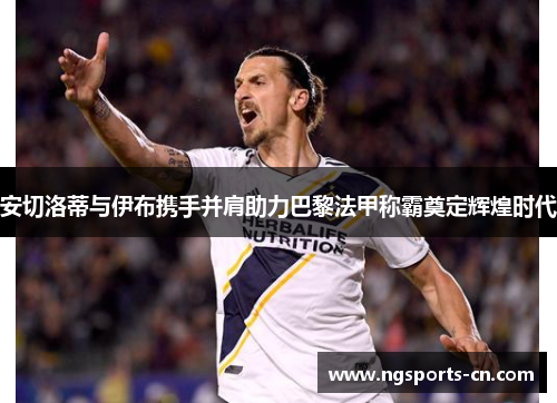 安切洛蒂与伊布携手并肩助力巴黎法甲称霸奠定辉煌时代