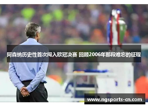 阿森纳历史性首次闯入欧冠决赛 回顾2006年那段难忘的征程
