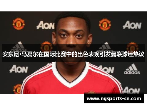 安东尼·马夏尔在国际比赛中的出色表现引发曼联球迷热议