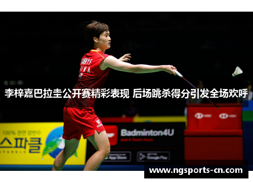 李梓嘉巴拉圭公开赛精彩表现 后场跳杀得分引发全场欢呼
